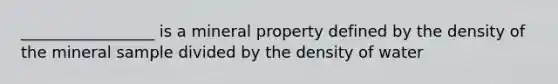 _________________ is a mineral property defined by the density of the mineral sample divided by the density of water