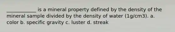 ____________ is a mineral property defined by the density of the mineral sample divided by the density of water (1g/cm3). a. color b. specific gravity c. luster d. streak