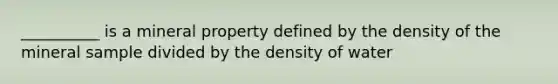 __________ is a mineral property defined by the density of the mineral sample divided by the density of water