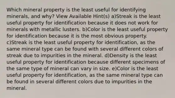 Which mineral property is the least useful for identifying minerals, and why? View Available Hint(s) a)Streak is the least useful property for identification because it does not work for minerals with metallic lusters. b)Color is the least useful property for identification because it is the most obvious property. c)Streak is the least useful property for identification, as the same mineral type can be found with several different colors of streak due to impurities in the mineral. d)Density is the least useful property for identification because different specimens of the same type of mineral can vary in size. e)Color is the least useful property for identification, as the same mineral type can be found in several different colors due to impurities in the mineral.