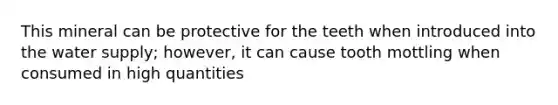 This mineral can be protective for the teeth when introduced into the water supply; however, it can cause tooth mottling when consumed in high quantities