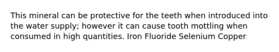 This mineral can be protective for the teeth when introduced into the water supply; however it can cause tooth mottling when consumed in high quantities. Iron Fluoride Selenium Copper