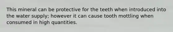 This mineral can be protective for the teeth when introduced into the water supply; however it can cause tooth mottling when consumed in high quantities.