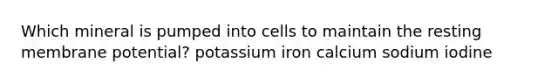 Which mineral is pumped into cells to maintain the resting membrane potential? potassium iron calcium sodium iodine