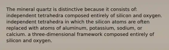 The mineral quartz is distinctive because it consists of: independent tetrahedra composed entirely of silicon and oxygen. independent tetrahedra in which the silicon atoms are often replaced with atoms of aluminum, potassium, sodium, or calcium. a three-dimensional framework composed entirely of silicon and oxygen.