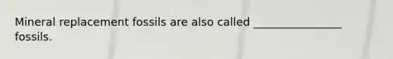 Mineral replacement fossils are also called ________________ fossils.