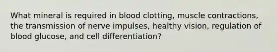 What mineral is required in blood clotting, <a href='https://www.questionai.com/knowledge/k0LBwLeEer-muscle-contraction' class='anchor-knowledge'>muscle contraction</a>s, the <a href='https://www.questionai.com/knowledge/kP493RNvt0-transmission-of-nerve-impulses' class='anchor-knowledge'>transmission of nerve impulses</a>, healthy vision, regulation of blood glucose, and cell differentiation?