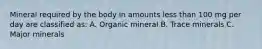 Mineral required by the body in amounts less than 100 mg per day are classified as: A. Organic mineral B. Trace minerals C. Major minerals