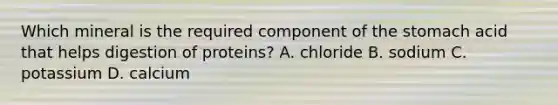 Which mineral is the required component of the stomach acid that helps digestion of proteins? A. chloride B. sodium C. potassium D. calcium