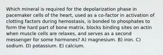 Which mineral is required for the depolarization phase in pacemaker cells of the heart, used as a co-factor in activation of clotting factors during hemostasis, is bonded to phosphates to form the hard part of bone matrix, blocks binding sites on actin when muscle cells are relaxes, and serves as a second messenger for some hormones? A) magnesium. B) iron. C) sodium. D) potassium. E) calcium.