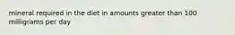 mineral required in the diet in amounts greater than 100 milligrams per day