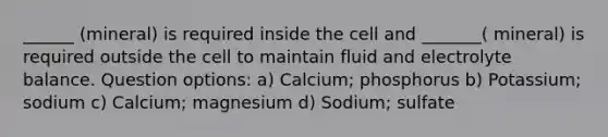 ______ (mineral) is required inside the cell and _______( mineral) is required outside the cell to maintain fluid and electrolyte balance. Question options: a) Calcium; phosphorus b) Potassium; sodium c) Calcium; magnesium d) Sodium; sulfate