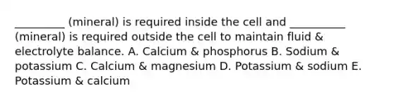 _________ (mineral) is required inside the cell and __________ (mineral) is required outside the cell to maintain fluid & electrolyte balance. A. Calcium & phosphorus B. Sodium & potassium C. Calcium & magnesium D. Potassium & sodium E. Potassium & calcium