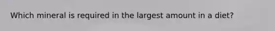 Which mineral is required in the largest amount in a diet?