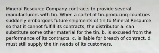 Mineral Resource Company contracts to provide several manufacturers with tin. When a cartel of tin-producing countries suddenly embargoes future shipments of tin to Mineral Resource so that it cannot fulfill its contracts, the distributor a. can substitute some other material for the tin. b. is excused from the performance of its contracts. c. is liable for breach of contract. d. must still supply the tin needs of its customers.