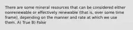 There are some mineral resources that can be considered either nonrenewable or effectively renewable (that is, over some time frame), depending on the manner and rate at which we use them. A) True B) False