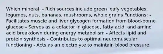 Which mineral: - Rich sources include green leafy vegetables, legumes, nuts, bananas, mushrooms, whole grains Functions: - Facilitates muscle and liver glycogen formation from blood-borne glucose - Serves as a cofactor in glucose, fatty acid, and amino acid breakdown during energy metabolism - Affects lipid and protein synthesis - Contributes to optimal neuromuscular functioning - Acts as an electrolyte to maintain blood pressure