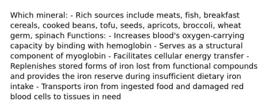 Which mineral: - Rich sources include meats, fish, breakfast cereals, cooked beans, tofu, seeds, apricots, broccoli, wheat germ, spinach Functions: - Increases blood's oxygen-carrying capacity by binding with hemoglobin - Serves as a structural component of myoglobin - Facilitates cellular energy transfer - Replenishes stored forms of iron lost from functional compounds and provides the iron reserve during insufficient dietary iron intake - Transports iron from ingested food and damaged red blood cells to tissues in need