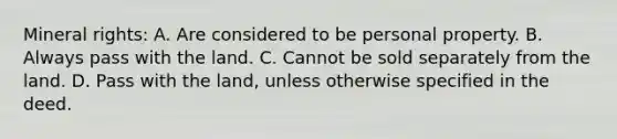 Mineral rights: A. Are considered to be personal property. B. Always pass with the land. C. Cannot be sold separately from the land. D. Pass with the land, unless otherwise specified in the deed.