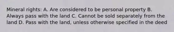 Mineral rights: A. Are considered to be personal property B. Always pass with the land C. Cannot be sold separately from the land D. Pass with the land, unless otherwise specified in the deed