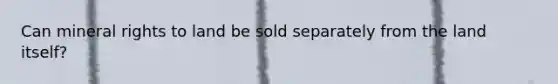 Can mineral rights to land be sold separately from the land itself?