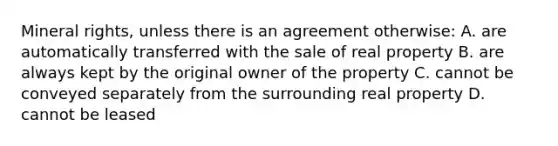 Mineral rights, unless there is an agreement otherwise: A. are automatically transferred with the sale of real property B. are always kept by the original owner of the property C. cannot be conveyed separately from the surrounding real property D. cannot be leased