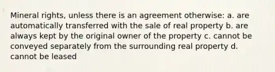 Mineral rights, unless there is an agreement otherwise: a. are automatically transferred with the sale of real property b. are always kept by the original owner of the property c. cannot be conveyed separately from the surrounding real property d. cannot be leased