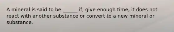 A mineral is said to be ______ if, give enough time, it does not react with another substance or convert to a new mineral or substance.