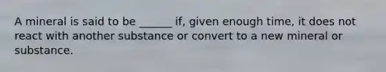 A mineral is said to be ______ if, given enough time, it does not react with another substance or convert to a new mineral or substance.