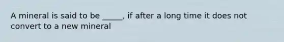 A mineral is said to be _____, if after a long time it does not convert to a new mineral