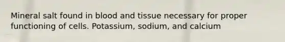 Mineral salt found in blood and tissue necessary for proper functioning of cells. Potassium, sodium, and calcium