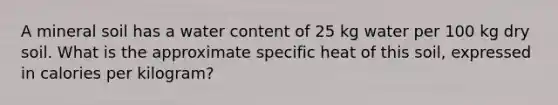 A mineral soil has a water content of 25 kg water per 100 kg dry soil. What is the approximate specific heat of this soil, expressed in calories per kilogram?