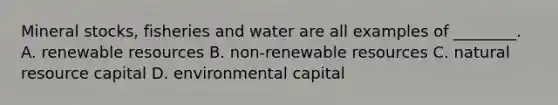 Mineral stocks, fisheries and water are all examples of ________. A. renewable resources B. non-renewable resources C. natural resource capital D. environmental capital