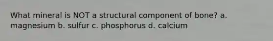 What mineral is NOT a structural component of bone? a. magnesium b. sulfur c. phosphorus d. calcium