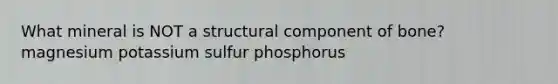 What mineral is NOT a structural component of bone? magnesium potassium sulfur phosphorus