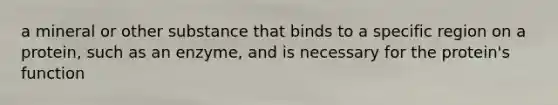 a mineral or other substance that binds to a specific region on a protein, such as an enzyme, and is necessary for the protein's function