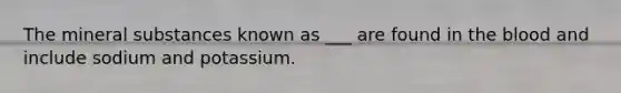 The mineral substances known as ___ are found in the blood and include sodium and potassium.