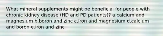 What mineral supplements might be beneficial for people with chronic kidney disease (HD and PD patients)? a.​calcium and magnesium b.​boron and zinc c.​iron and magnesium d.​calcium and boron e.​iron and zinc