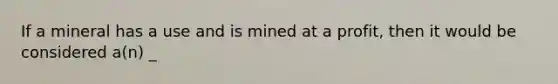 If a mineral has a use and is mined at a profit, then it would be considered a(n) _