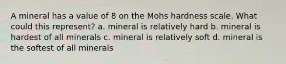 A mineral has a value of 8 on the Mohs hardness scale. What could this represent? a. mineral is relatively hard b. mineral is hardest of all minerals c. mineral is relatively soft d. mineral is the softest of all minerals