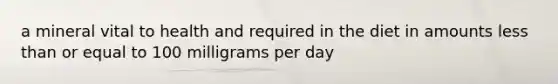 a mineral vital to health and required in the diet in amounts less than or equal to 100 milligrams per day