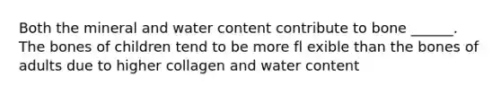 Both the mineral and water content contribute to bone ______. The bones of children tend to be more fl exible than the bones of adults due to higher collagen and water content