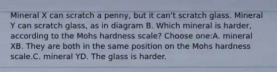 Mineral X can scratch a penny, but it can't scratch glass. Mineral Y can scratch glass, as in diagram B. Which mineral is harder, according to the Mohs hardness scale? Choose one:A. mineral XB. They are both in the same position on the Mohs hardness scale.C. mineral YD. The glass is harder.