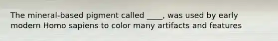 The mineral-based pigment called ____, was used by early modern Homo sapiens to color many artifacts and features