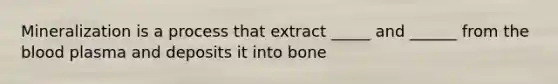 Mineralization is a process that extract _____ and ______ from the blood plasma and deposits it into bone