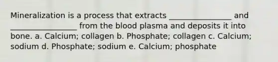 Mineralization is a process that extracts ________________ and _________________ from the blood plasma and deposits it into bone. a. Calcium; collagen b. Phosphate; collagen c. Calcium; sodium d. Phosphate; sodium e. Calcium; phosphate