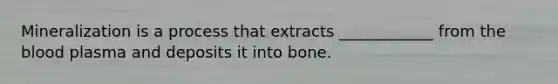 Mineralization is a process that extracts ____________ from the blood plasma and deposits it into bone.