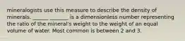 mineralogists use this measure to describe the density of minerals. ______ _______ is a dimensionless number representing the ratio of the mineral's weight to the weight of an equal volume of water. Most common is between 2 and 3.