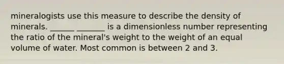 mineralogists use this measure to describe the density of minerals. ______ _______ is a dimensionless number representing the ratio of the mineral's weight to the weight of an equal volume of water. Most common is between 2 and 3.