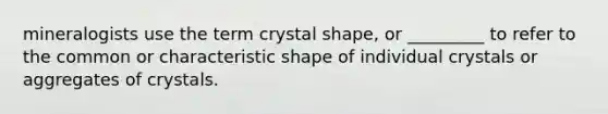 mineralogists use the term crystal shape, or _________ to refer to the common or characteristic shape of individual crystals or aggregates of crystals.